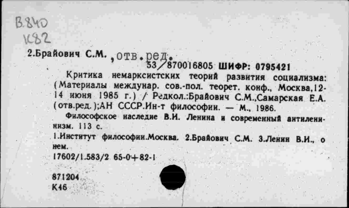 ﻿ВЛЧО

2.Брайович С.М. оТВ.реД.
53/870016805 ШИФР: 0795421
Критика немарксистских теорий развития социализма: (Материалы междунар. сов.-пол. теорет. конф., Москва, 12-14 июня 1985 г.) / Редкол.:Брайович С.М.,Самарская Е.А. (отв.ред. );АН СССР.Ин-т философии. — М., 1986.
Философское наследие В.И. Ленина и современный антиленинизм. 113с.
1.Институт философии.Москва. 2.Брайович С.М. нем.
17602/1.583/2 65-0+82-1
871204
К46
З.Ленин В.И., о